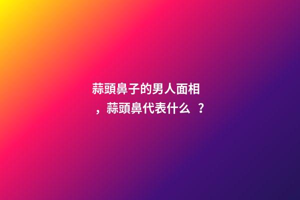 蒜頭鼻子的男人面相，蒜頭鼻代表什么？